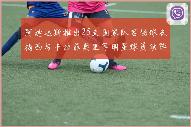 阿迪达斯推出25支国家队客场球衣梅西与卡拉菲奥里等明星球员助阵展示