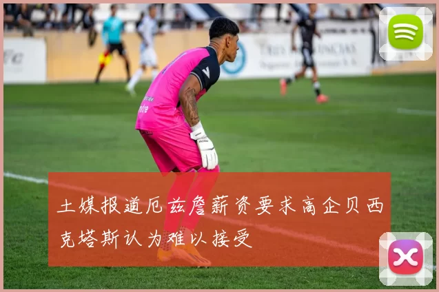 土媒报道厄兹詹薪资要求高企贝西克塔斯认为难以接受