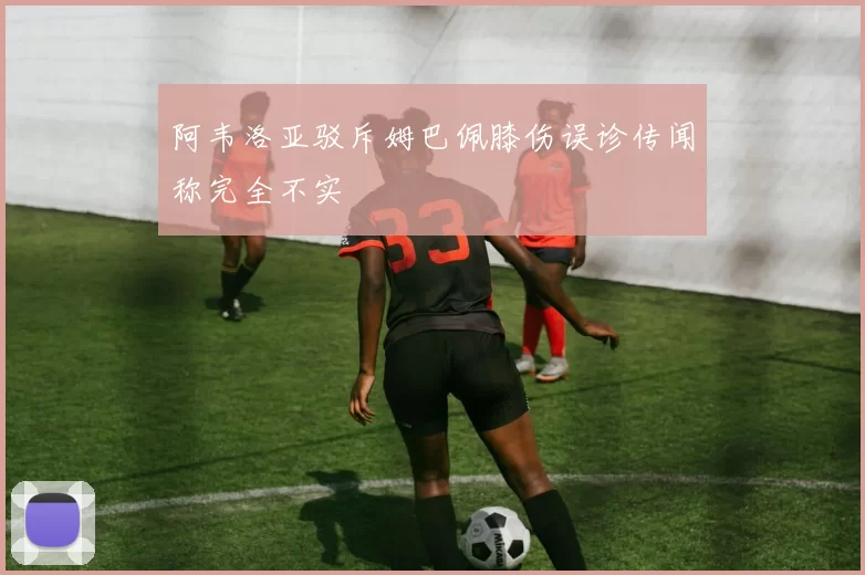 阿韦洛亚驳斥姆巴佩膝伤误诊传闻称完全不实
