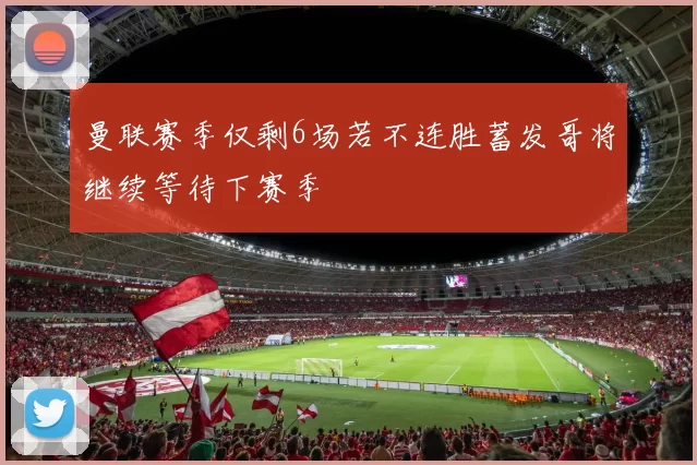 曼联赛季仅剩6场若不连胜蓄发哥将继续等待下赛季