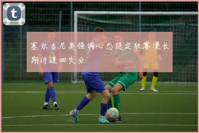塞尔吉尼奥强调心态稳定联赛漫长期待追回失分