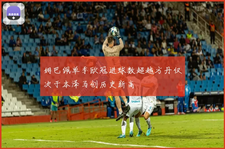 姆巴佩单季欧冠进球数超越方丹仅次于本泽马创历史新高