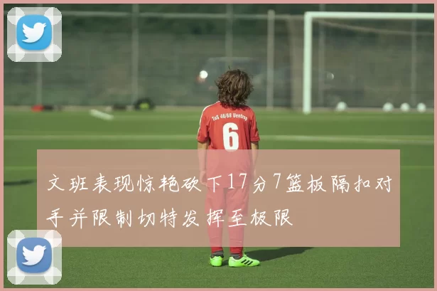 文班表现惊艳砍下17分7篮板隔扣对手并限制切特发挥至极限
