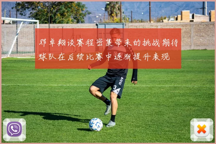 邓卓翔谈赛程密集带来的挑战期待球队在后续比赛中逐渐提升表现