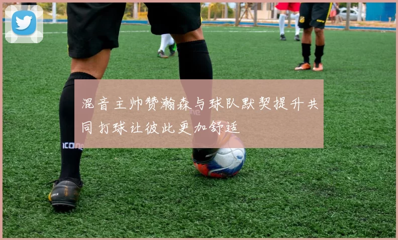混音主帅赞瀚森与球队默契提升共同打球让彼此更加舒适