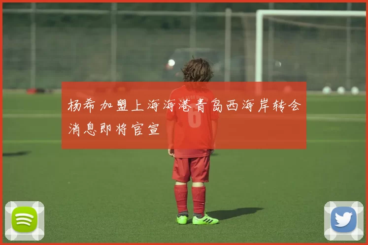 杨希加盟上海海港青岛西海岸转会消息即将官宣