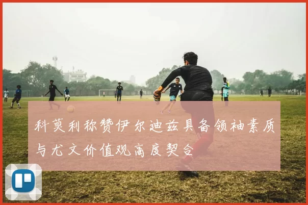 科莫利称赞伊尔迪兹具备领袖素质与尤文价值观高度契合