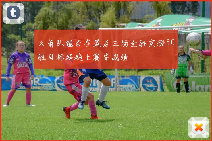 火箭队能否在最后三场全胜实现50胜目标超越上赛季战绩