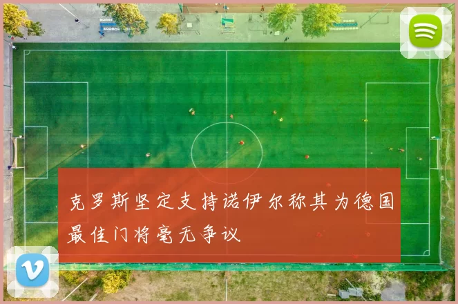 克罗斯坚定支持诺伊尔称其为德国最佳门将毫无争议