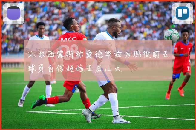 比尔西蒙斯称爱德华兹为现役前五球员自信超越亚历山大