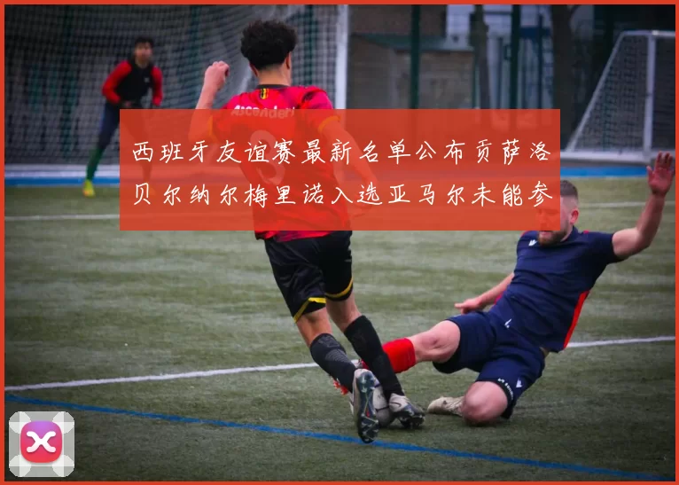 西班牙友谊赛最新名单公布贡萨洛贝尔纳尔梅里诺入选亚马尔未能参赛