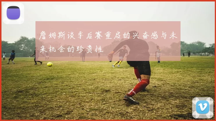 詹姆斯谈季后赛重启的兴奋感与未来机会的珍贵性