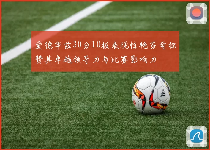 爱德华兹30分10板表现惊艳芬奇称赞其卓越领导力与比赛影响力