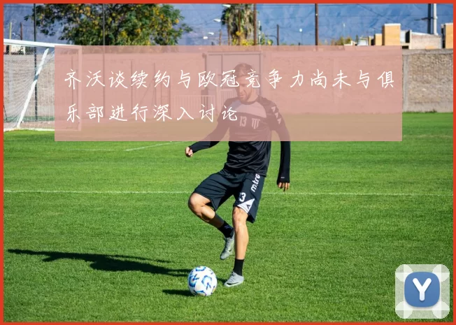 齐沃谈续约与欧冠竞争力尚未与俱乐部进行深入讨论