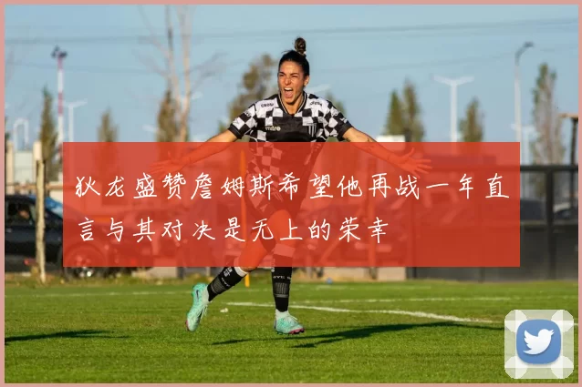 狄龙盛赞詹姆斯希望他再战一年直言与其对决是无上的荣幸