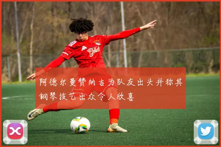 阿德尔曼赞纳吉为队友出头并称其钢琴技艺出众令人欣喜