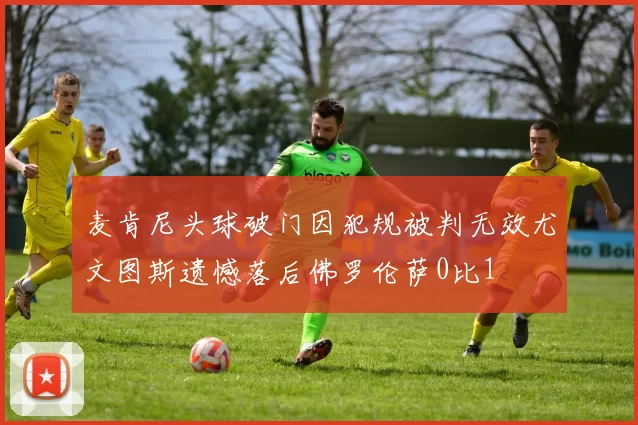 麦肯尼头球破门因犯规被判无效尤文图斯遗憾落后佛罗伦萨0比1