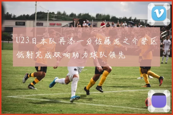 U23日本队再添一分佐藤龙之介禁区低射完成双响助力球队领先